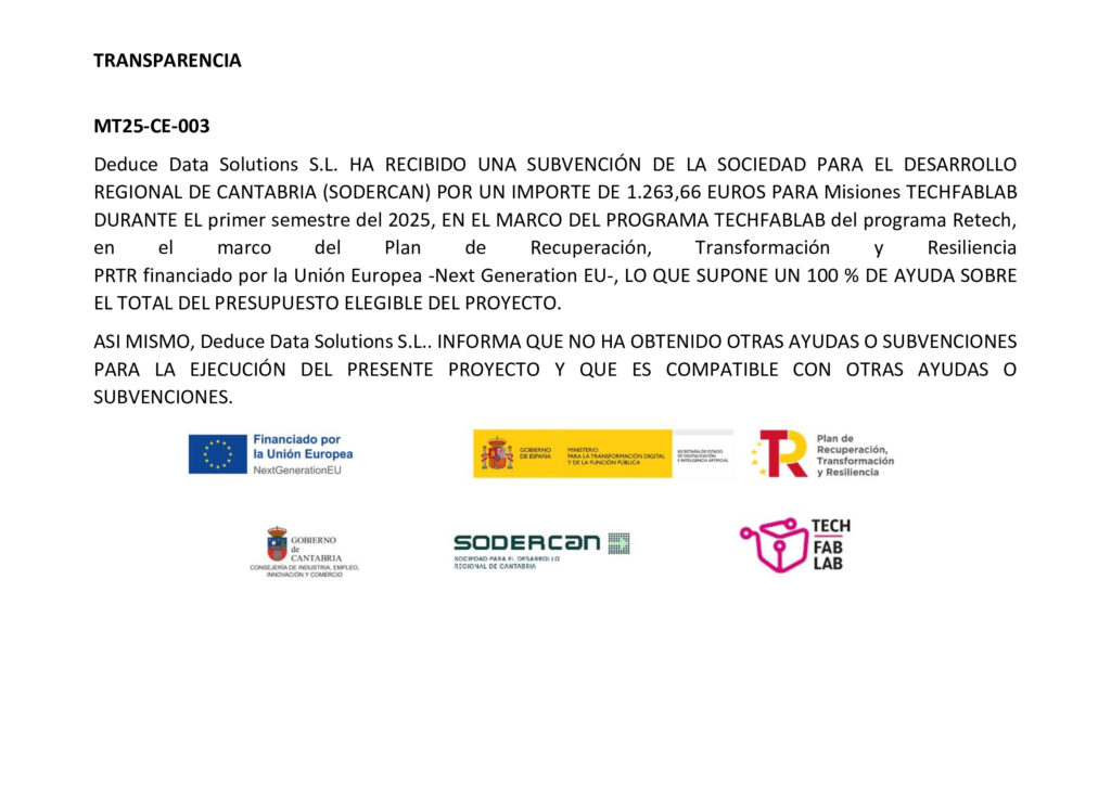 MT25-CE-003 Deduce Data Solutions S.L. HA RECIBIDO UNA SUBVENCIÓN DE LA SOCIEDAD PARA EL DESARROLLO REGIONAL DE CANTABRIA (SODERCAN) POR UN IMPORTE DE 1.263,66 EUROS PARA Misiones TECHFABLAB DURANTE EL primer semestre del 2025, EN EL MARCO DEL PROGRAMA TECHFABLAB del programa Retech, en el marco del Plan de Recuperación, Transformación y Resiliencia ​ PRTR financiado por la Unión Europea -Next Generation EU-, LO QUE SUPONE UN 100 % DE AYUDA SOBRE EL TOTAL DEL PRESUPUESTO ELEGIBLE DEL PROYECTO. ASI MISMO, Deduce Data Solutions S.L.. INFORMA QUE NO HA OBTENIDO OTRAS AYUDAS O SUBVENCIONES PARA LA EJECUCIÓN DEL PRESENTE PROYECTO Y QUE ES COMPATIBLE CON OTRAS AYUDAS O SUBVENCIONES.